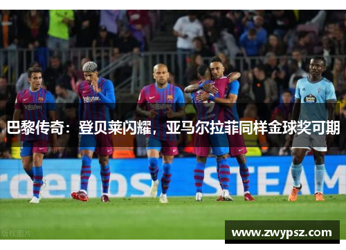 巴黎传奇：登贝莱闪耀，亚马尔拉菲同样金球奖可期